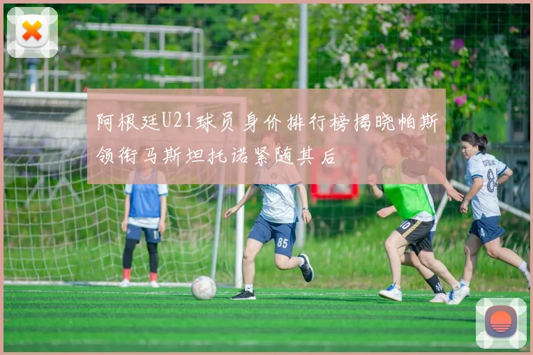 阿根廷U21球员身价排行榜揭晓帕斯领衔马斯坦托诺紧随其后