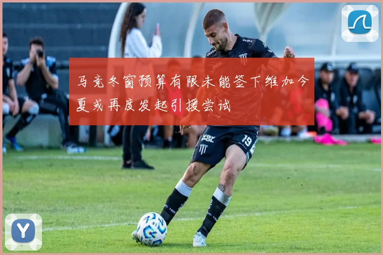 马竞冬窗预算有限未能签下维加今夏或再度发起引援尝试