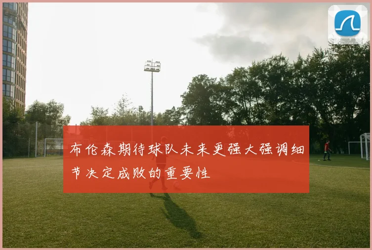 布伦森期待球队未来更强大强调细节决定成败的重要性
