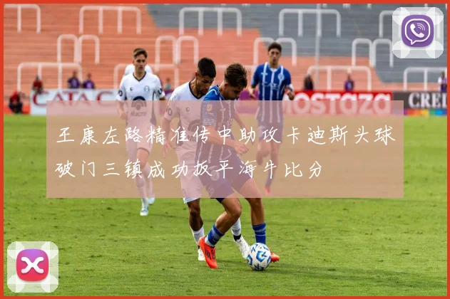 王康左路精准传中助攻卡迪斯头球破门三镇成功扳平海牛比分