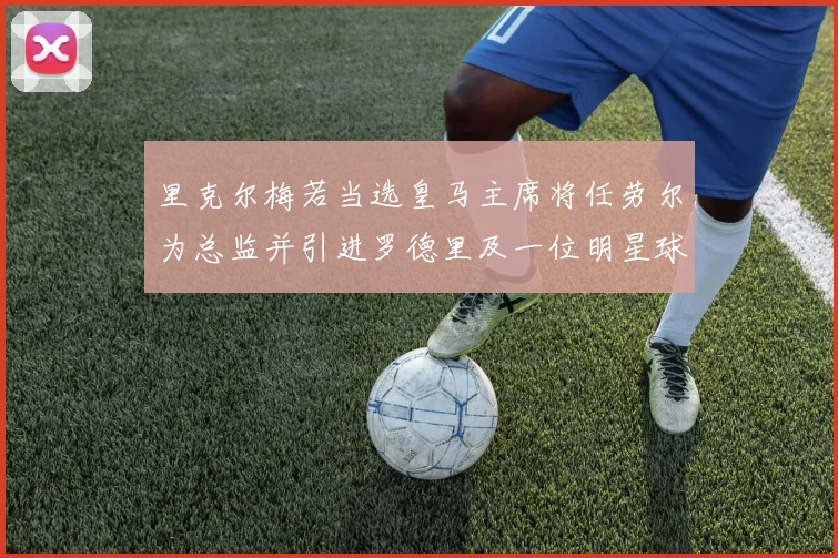 里克尔梅若当选皇马主席将任劳尔为总监并引进罗德里及一位明星球员
