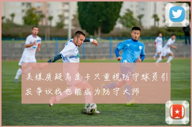 美媒质疑乌度卡只重视防守球员引发争议我也能成为防守大师