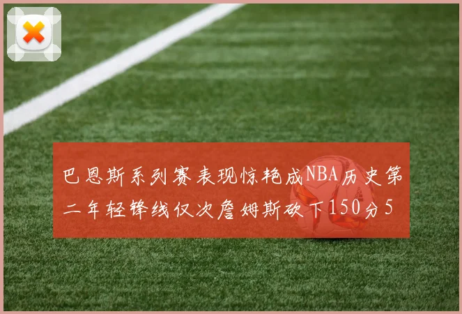 巴恩斯系列赛表现惊艳成NBA历史第二年轻锋线仅次詹姆斯砍下150分50助