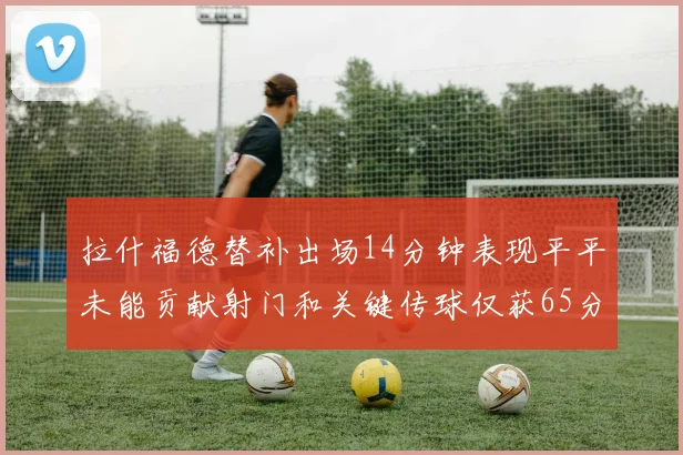 拉什福德替补出场14分钟表现平平未能贡献射门和关键传球仅获65分
