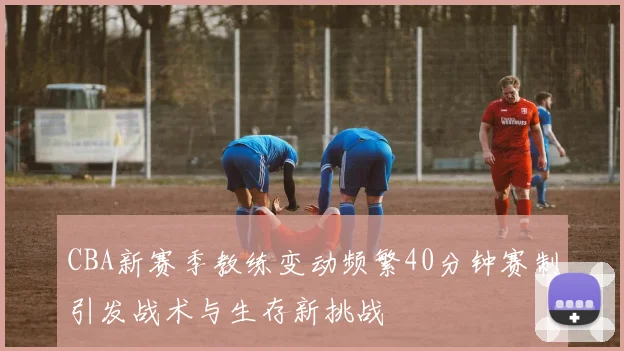 CBA新赛季教练变动频繁40分钟赛制引发战术与生存新挑战