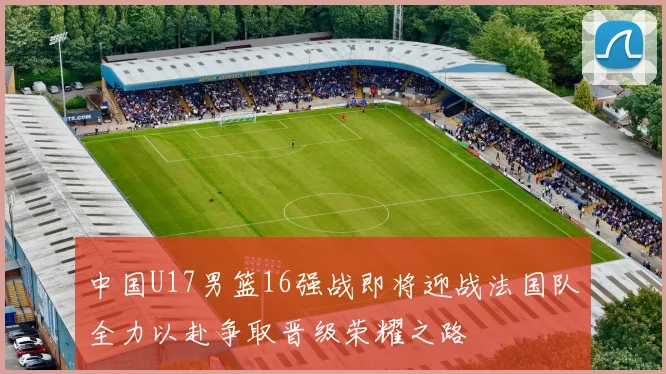 中国U17男篮16强战即将迎战法国队全力以赴争取晋级荣耀之路