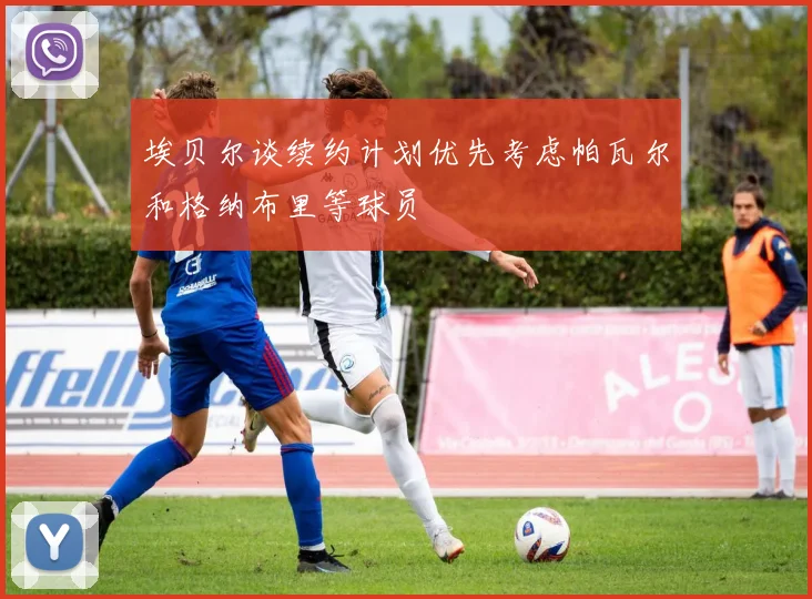 埃贝尔谈续约计划优先考虑帕瓦尔和格纳布里等球员