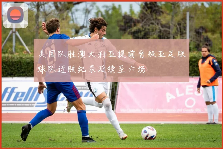 美国队胜澳大利亚提前晋级亚足联球队连败纪录延续至六场